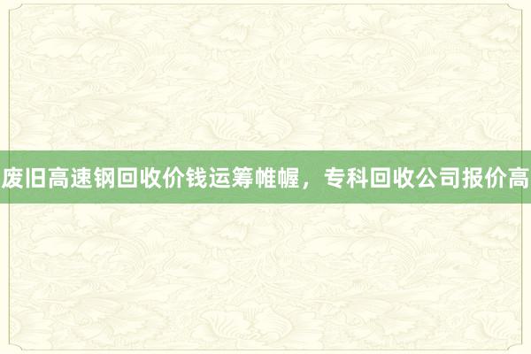 废旧高速钢回收价钱运筹帷幄，专科回收公司报价高