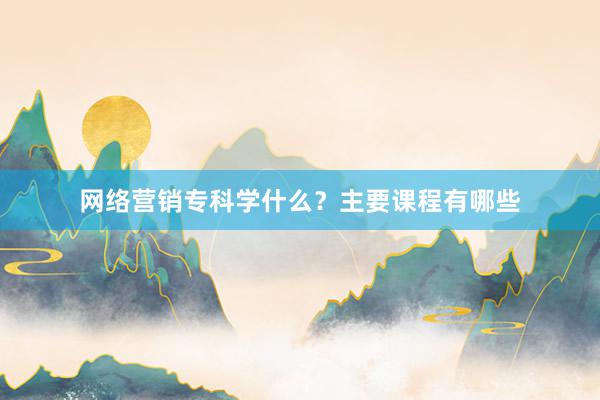 网络营销专科学什么？主要课程有哪些