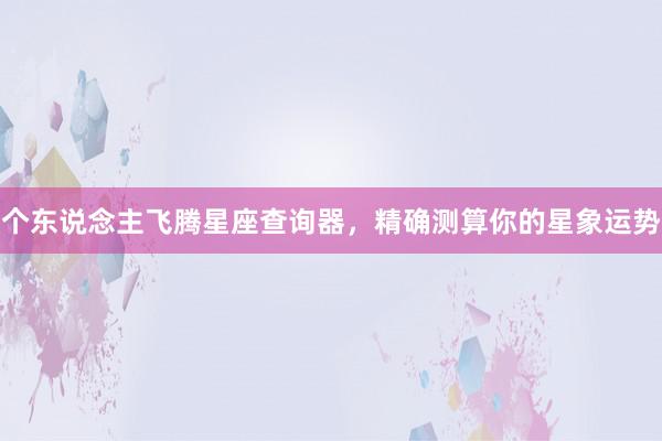 个东说念主飞腾星座查询器，精确测算你的星象运势