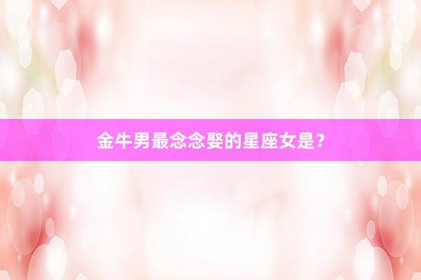 金牛男最念念娶的星座女是？
