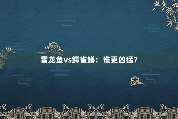 雷龙鱼vs鳄雀鳝：谁更凶猛？